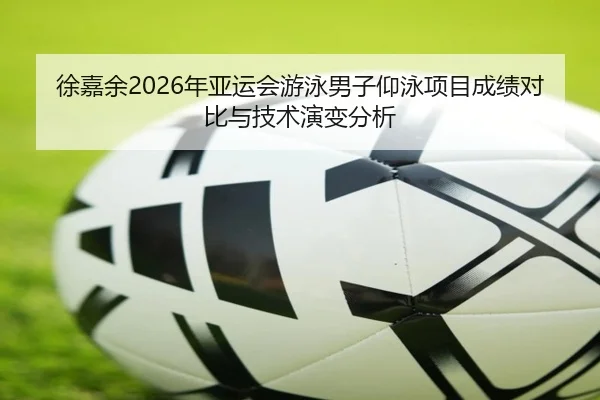 徐嘉余2026年亚运会游泳男子仰泳项目成绩对比与技术演变分析
