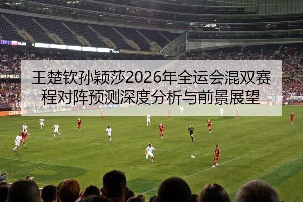 王楚钦孙颖莎2026年全运会混双赛程对阵预测深度分析与前景展望